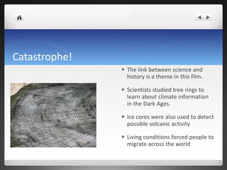 Catastrophe! The link between science and history is a theme in this film. Scientists studied tree rings to learn about climate information in the Dark Ages. Ice cores were also used to detect possible volcanic activity Living conditions forced people to migrate across the world  