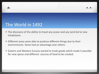 The World in 1492 The discovery of the ability to travel any ocean and any land led to new inhabitants.  Different areas were able to produce different things due to their environments. Some had an advantage over others. Eastern and Western Eurasia started to trade goods which made it possible for new spices and different  sources of food to be created.  