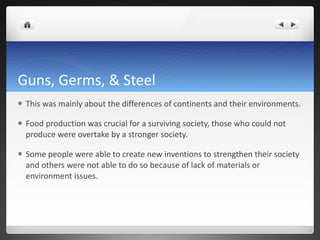 Guns, Germs, & Steel This was mainly about the differences of continents and their environments. Food production was crucial for a surviving society, those who could not produce were overtake by a stronger society.  Some people were able to create new inventions to strengthen their society and others were not able to do so because of lack of materials or environment issues.  