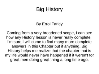 Big History By Errol Farley Coming from a very broadened scope, I can see how any History lesson is never really complete.  I'm sure I will come to find many more complete answers in this Chapter but if anything, Big History helps me realize that the chapter that is my life would never have happened if it weren't for great men doing great thing a long time ago. 