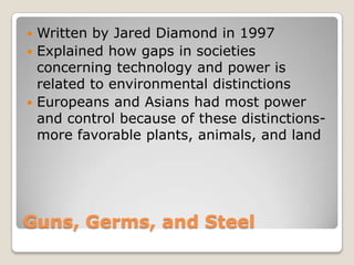 Guns, Germs, and SteelWritten by Jared Diamond in 1997Explained how gaps in societies concerning technology and power is related to environmental distinctionsEuropeans and Asians had most power and control because of these distinctions- more favorable plants, animals, and land