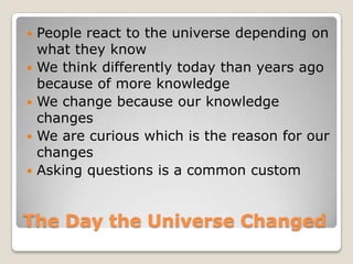 The Day the Universe ChangedPeople react to the universe depending on what they knowWe think differently today than years ago because of more knowledgeWe change because our knowledge changesWe are curious which is the reason for our changesAsking questions is a common custom