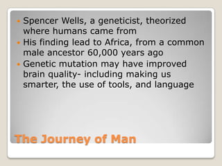 The Journey of ManSpencer Wells, a geneticist, theorized where humans came fromHis finding lead to Africa, from a common male ancestor 60,000 years agoGenetic mutation may have improved brain quality- including making us smarter, the use of tools, and language