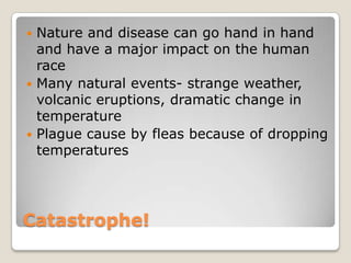 Catastrophe!Nature and disease can go hand in hand and have a major impact on the human raceMany natural events- strange weather, volcanic eruptions, dramatic change in temperaturePlague cause by fleas because of dropping temperatures