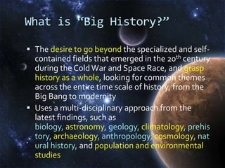 What is “Big History?”The desire to go beyond the specialized and self-contained fields that emerged in the 20th century  during the Cold War and Space Race, and grasp history as a whole, looking for common themes across the entire time scale of history, from the Big Bang to modernityUses a multi-disciplinary approach from the latest findings, such as biology, astronomy, geology, climatology, prehistory, archaeology, anthropology, cosmology, natural history, andpopulation and environmental studies