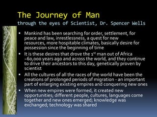 We try to take the universe apart, we are curious, to ask questions and to change what we don’t like The things we do are based on what we know and the reason we are different today is because what we know is differentIf WE ARE WHAT WE KNOW then we will pass it on to the next generation and we ask them to answer questions even though it has already been answered and to test that, we give them test to reassure ourselves to make sure the knowledge and answer hasn’t failed us.Base on the change we invent modern technologyand scienceHow our modern world is made up of answers and we hold on to it and influencing the way we areEvery culture, tribe, nation, group, ideology, country have this: a defense boundary, where we keep our secret and we defend that idea to death to keep it aliveWhy are we so attached to what and who we are – is it for freedom, life, liberty and/or pursuit of happiness?The Journey of Man       through the eyes of Scientist, Dr. Spencer WellsMankind has been searching for order, settlement, for peace and law, inrestlessness, a quest for new resources, more hospitable climates, basically desire for possession since the beginning of timeIt is these desires that drove the 1st man out of Africa ~60,000 years ago and across the world, and they continue to drive their ancestors to this day, genetically proven by scientistAll the cultures of all the races of the world have been the creations of prolonged periods of migration - an important part of enlarging existing empires and conquering new onesWhen new empires were formed, it created new opportunities; different people, cultures, languages come together and new ones emerged; knowledge was exchanged; technology was shared