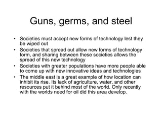 Guns, germs, and steel Societies must accept new forms of technology lest they be wiped out Societies that spread out allow new forms of technology form, and sharing between these societies allows the spread of this new technology Societies with greater populations have more people able to come up with new innovative ideas and technologies The middle east is a great example of how location can inhibit its rise. Its lack of agriculture, water, and other resources put it behind most of the world. Only recently with the worlds need for oil did this area develop. 