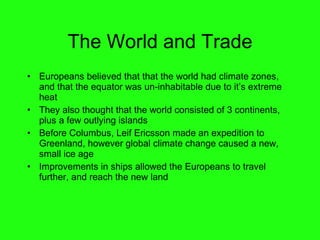 The World and Trade Europeans believed that that the world had climate zones, and that the equator was un-inhabitable due to it’s extreme heat They also thought that the world consisted of 3 continents, plus a few outlying islands Before Columbus, Leif Ericsson made an expedition to Greenland, however global climate change caused a new, small ice age Improvements in ships allowed the Europeans to travel further, and reach the new land 