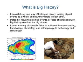 It is a relatively new way of looking at history, looking at past events as a whole, and how they relate to each other. Instead of focusing on single events, or fields of historical study, Big history examines the big picture. It uses a variety of scientific fields to achieve this understanding, from biology, climatology and anthropology, to archeology and climatology  What is Big History? 
