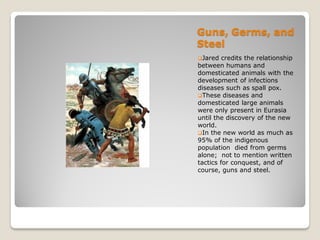 Guns, Germs, and
Steel
Jared   credits the relationship
between humans and
domesticated animals with the
development of infections
diseases such as spall pox.
These diseases and
domesticated large animals
were only present in Eurasia
until the discovery of the new
world.
In the new world as much as
95% of the indigenous
population died from germs
alone; not to mention written
tactics for conquest, and of
course, guns and steel.
 