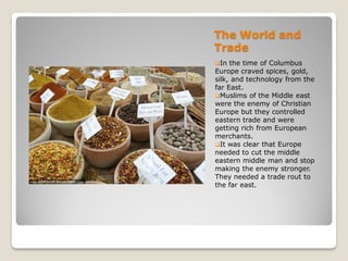 The World and
Trade
In  the time of Columbus
Europe craved spices, gold,
silk, and technology from the
far East.
Muslims of the Middle east
were the enemy of Christian
Europe but they controlled
eastern trade and were
getting rich from European
merchants.
It was clear that Europe
needed to cut the middle
eastern middle man and stop
making the enemy stronger.
They needed a trade rout to
the far east.
 
