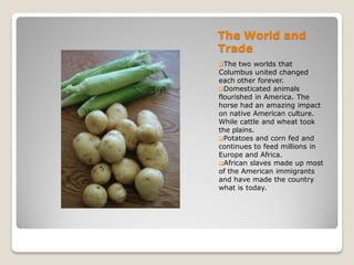 The World and
Trade
The   two worlds that
Columbus united changed
each other forever.
Domesticated animals
flourished in America. The
horse had an amazing impact
on native American culture.
While cattle and wheat took
the plains.
Potatoes and corn fed and
continues to feed millions in
Europe and Africa.
African slaves made up most
of the American immigrants
and have made the country
what is today.
 