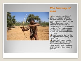 The Journey of
man
Wells   studies the DNA of
tribal population with the
smallest amount of genetic
integration and finds that the
African Bushman more
specifically the Lisoan tribe
have the most original genetic
markers. They have genetic
markers that all man poses
but do not have the markers
of others.
It was hardship during the
Ice age that drove early man
to migrate.
It was early mans mental
ability of language, the use
and development of new
tools, and its ability to hunt
and track pray that made it
possible.
 