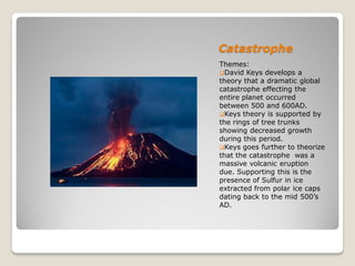 Catastrophe
Themes:
David Keys develops a
theory that a dramatic global
catastrophe effecting the
entire planet occurred
between 500 and 600AD.
Keys theory is supported by
the rings of tree trunks
showing decreased growth
during this period.
Keys goes further to theorize
that the catastrophe was a
massive volcanic eruption
due. Supporting this is the
presence of Sulfur in ice
extracted from polar ice caps
dating back to the mid 500’s
AD.
 