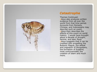 Catastrophe
Themes Continued:
Keys also produces written
evidence from all over the
world from that time period.
Accounts from Romans,
Chinese, and Indonesians may
describe such an event.
Keys then describes the
effects of this event on world
history. I would have brought
about a decade of drought,
famine, and later flood.
Keys suggests that it can be
credited with propelling the
Bubonic Plague, the defeat
and migration of Mongolians,
the formation of England,
most controversially the
creation of Islam and much
more.
 