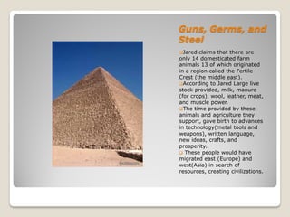 Guns, Germs, and
Steel
Jared  claims that there are
only 14 domesticated farm
animals 13 of which originated
in a region called the Fertile
Crest (the middle east).
According to Jared Large live
stock provided, milk, manure
(for crops), wool, leather, meat,
and muscle power.
The time provided by these
animals and agriculture they
support, gave birth to advances
in technology(metal tools and
weapons), written language,
new ideas, crafts, and
prosperity.
 These people would have
migrated east (Europe) and
west(Asia) in search of
resources, creating civilizations.
 