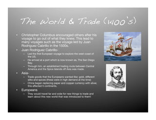 The World & Trade (1400’s) !
•  Christopher Columbus encouraged others after his
   voyage to go out of what they knew. This lead to
   many voyages such as the voyage led by Juan
   Rodriguez Cabrillo in the 1500s.
•  Juan Rodriguez Cabrillo-
    –  Led the ﬁrst European voyage to explore the west coast of
       the US. 
    –  He arrived at a port which is now known as, The San Diego
       Bay.
    –  Through him, an established trading route between Central
       America and the Spice Islands off Asia was made. 
•  Asia-
    –  Trade goods that the Europeans wanted like: gold, different
       silks and spices (these were in high demand at the time) 
    –  China began replacing paper and copper currency with silver,
       this affected 5 continents. 
•  Europeans
    –  They would travel far and wide for new things to trade and
       learn about this new world that was introduced to them! 
 