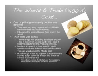 The World & Trade (1400’s)!
           Cont…!
•  One crop that grew majorly popular was
   potatoes-
   –  They were very easy to grow and could be in
      harsh climates and not be harmed.
   –  It became the second largest food crop in the
      world.
•  Then there was coffee-
   –  The beverage was probably developed around
      1400 in the city of Mocca but by the 1500s it
      became popular on the Arabian peninsula. 
   –  Muslims adopted it in their worship, and it
      spread from there as far as India and Indonesia. 
   –  The café was born in the Middle east. 
   –  But although it was so popular, Europeans were
      slow to adopt coffee as a habit and they had
      several reasons for that
       •  Viewed as heretical, it didn’t please the Europeans
          because of Turkish style, and it was expensive. 
 