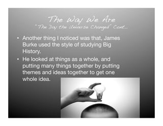The Way We Are!
       “The Day the Universe Changed” Cont…!

•  Another thing I noticed was that, James
   Burke used the style of studying Big
   History.
•  He looked at things as a whole, and
   putting many things together by putting
   themes and ideas together to get one
   whole idea. 
 