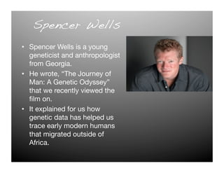 Spencer Wells!
•  Spencer Wells is a young
   geneticist and anthropologist
   from Georgia. 
•  He wrote, “The Journey of
   Man: A Genetic Odyssey”
   that we recently viewed the
   ﬁlm on. 
•  It explained for us how
   genetic data has helped us
   trace early modern humans
   that migrated outside of
   Africa. 
 