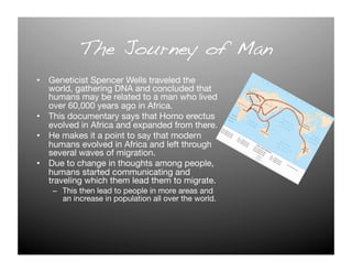 The Journey of Man!
•  Geneticist Spencer Wells traveled the
   world, gathering DNA and concluded that
   humans may be related to a man who lived
   over 60,000 years ago in Africa.
•  This documentary says that Homo erectus
   evolved in Africa and expanded from there. 
•  He makes it a point to say that modern
   humans evolved in Africa and left through
   several waves of migration.
•  Due to change in thoughts among people,
   humans started communicating and
   traveling which them lead them to migrate.
   –  This then lead to people in more areas and
      an increase in population all over the world. 
 