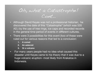 Oh, what a Catastrophe!!
                Cont…!
•  Although David Keyes was not a professional historian, he
   discovered the date of this “Catastrophe” (which was 535
   AD.) by the use of tree rings, ice caps and recorded records
   in the general time period of events in different cultures.
•  There were 3 possibilities for this event (two of these were
   ruled out for various reasons that led to a conclusion:
       1.    A comet
       2.    An asteroid 
       3.    Or a volcano
•    For many years people had no idea what caused this
     disaster until Keyes came to his theory that it was due to a
     huge volcanic eruption- most likely from Krakatoa in
     Indonesia. 
 