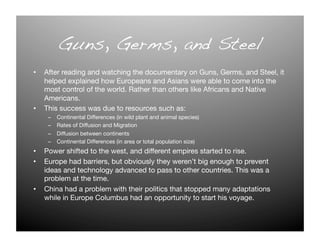 Guns, Germs, and Steel!
•  After reading and watching the documentary on Guns, Germs, and Steel, it
   helped explained how Europeans and Asians were able to come into the
   most control of the world. Rather than others like Africans and Native
   Americans.
•  This success was due to resources such as:
    –    Continental Differences (in wild plant and animal species)
    –    Rates of Diffusion and Migration
    –    Diffusion between continents
    –    Continental Differences (in area or total population size)
•  Power shifted to the west, and different empires started to rise.
•  Europe had barriers, but obviously they weren’t big enough to prevent
   ideas and technology advanced to pass to other countries. This was a
   problem at the time.
•  China had a problem with their politics that stopped many adaptations
   while in Europe Columbus had an opportunity to start his voyage. 
 