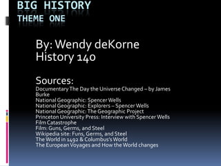 Big HistoryTheme One By: Wendy deKorne History 140 Sources: Documentary The Day the Universe Changed – by James Burke National Geographic: Spencer Wells National Geographic: Explorers – Spencer Wells National Geographic: The Geographic Project Princeton University Press: Interview with Spencer Wells Film Catastrophe Film: Guns, Germs, and Steel Wikipedia site: Funs, Germs, and Steel The World in 1492 & Columbus’s World The European Voyages and How the World changes 