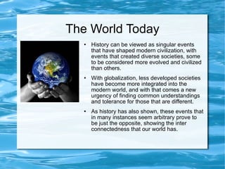 The World Today History can be viewed as singular events that have shaped modern civilization, with events that created diverse societies, some to be considered more evolved and civilized than others. With globalization, less developed societies have become more integrated into the modern world, and with that comes a new urgency of finding common understandings and tolerance for those that are different.  As history has also shown, these events that in many instances seem arbitrary prove to be just the opposite, showing the inter connectedness that our world has.  