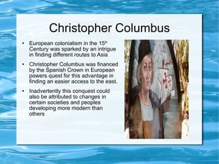 Christopher Columbus European colonialism in the 15 th  Century was sparked by an intrigue in finding different routes to Asia Christopher Columbus was financed by the Spanish Crown in European powers quest for this advantage in finding an easier access to the east. Inadvertently this conquest could also be attributed to changes in certain societies and peoples developing more modern than others 