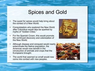 Spices and Gold The quest for spices would help bring about the contact of a New World. Conquistadors who explored the New World after Columbus would also be sparked by myths of “Golden Cities.” For the Spanish Crown, this would promote the continued discovery and colonization of the New World.  Although disease and conquest would nearly exterminate the Native population, the Americas would now benefit in the introduction of animals and crops that the Europeans brought. The world that seemed so small would now come into contact with new peoples. 