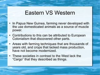 Eastern VS Western In Papua New Guinea, farming never developed with the use domesticated animals as a source of muscle power.  Contributions to this can be attributed to European Colonialism that discovered other parts. Areas with farming techniques that are thousands of years old, and crops that lacked mass production, have not become modernized.  These societies in contrast to the West lack the “Cargo” that they described as things.  