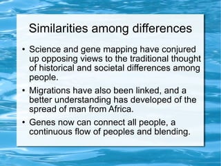 Similarities among differences Science and gene mapping have conjured up opposing views to the traditional thought of historical and societal differences among people.  Migrations have also been linked, and a better understanding has developed of the spread of man from Africa. Genes now can connect all people, a continuous flow of peoples and blending.  