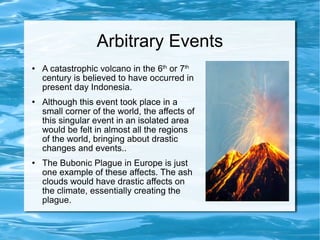 Arbitrary Events A catastrophic volcano in the 6 th  or 7 th  century is believed to have occurred in present day Indonesia.  Although this event took place in a small corner of the world, the affects of this singular event in an isolated area would be felt in almost all the regions of the world, bringing about drastic changes and events.. The Bubonic Plague in Europe is just one example of these affects. The ash clouds would have drastic affects on the climate, essentially creating the plague.  