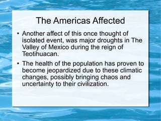 The Americas Affected Another affect of this once thought of isolated event, was major droughts in The Valley of Mexico during the reign of Teotihuacan.  The health of the population has proven to become jeopardized due to these climatic changes, possibly bringing chaos and uncertainty to their civilization.  