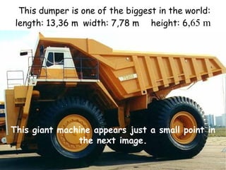 This dumper is one of the biggest in the world:
length: 13,36 m width: 7,78 m height: 6,65 m

This giant machine appears just a small point in
the next image.

 