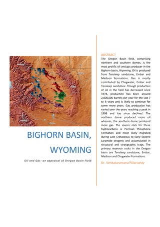 BIGHORN BASIN,
WYOMING
Oil and Gas- an appraisal of Oregon Basin Field
ABSTRACT
The Oregon Basin field, comprising
northern and southern domes, is the
most prolific oil and gas producer in the
Bighorn basin, Wyoming. Oil is produced
from Tensleep sandstone, Embar and
Madison Formations. Gas is mostly
contributed by Chugwater, Embar and
Tensleep sandstone. Though production
of oil in the field has decreased since
1978, production has been around
2,000,000 barrels per year for the last 7
to 8 years and is likely to continue for
some more years. Gas production has
varied over the years reaching a peak in
1998 and has since declined. The
northern dome produced more oil
whereas, the southern dome produced
more gas. The source rock for these
hydrocarbons is Permian Phosphoria
Formation and most likely migrated
during Late Cretaceous to Early Eocene
Laramide orogeny and accumulated in
structural and stratigraphic traps. The
primary reservoir rocks in the Oregon
basin are Tensleep sandstone, Embar,
Madison and Chugwater Formations.
Dr. Venkataramana Pillarisetty
 