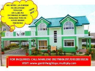 BIG HOUSE , LA=518SQM
FA=201.67SQM
TCP=6.2M
DP=1,189,750
DP PAYABLE IN 18MOS
AVAILABLE THRU IN-
HOUSE &BANK
FINANCING
FOR INQUIRIES: CALL MARLENE 09279806297/09328559226
VISIT: www.gentriheightspc.multiply.com
 