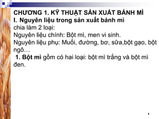 1
CHƯƠNG 1. KỸ THUẬT SẢN XUẤT BÁNH MÌ
I. Nguyên liệu trong sản xuất bánh mì
chia làm 2 loại:
Nguyên liệu chính: Bột mì, men vi sinh.
Nguyên liệu phụ: Muối, đường, bơ, sữa,bột gạo, bột
ngô…
1. Bột mì gồm có hai loại: bột mì trắng và bột mì
đen.
 