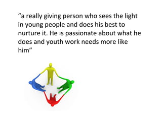 “ a really giving person who sees the light in young people and does his best to nurture it. He is passionate about what he does and youth work needs more like him”   