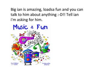 Big ian is amazing, loadsa fun and you can talk to him about anything :-D!! Tell ian i'm asking for him. 