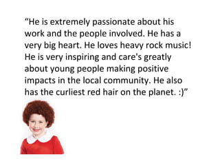 “ He is extremely passionate about his work and the people involved. He has a very big heart. He loves heavy rock music! He is very inspiring and care's greatly about young people making positive impacts in the local community. He also has the curliest red hair on the planet. :)” 