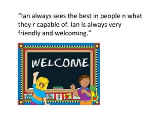 “ Ian always sees the best in people n what they r capable of. Ian is always very friendly and welcoming.” 
