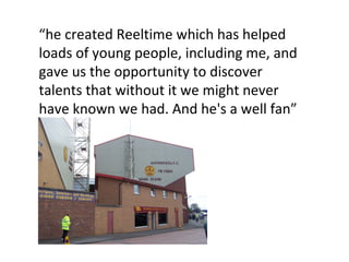 “ he created Reeltime which has helped loads of young people, including me, and gave us the opportunity to discover talents that without it we might never have known we had. And he's a well fan” 