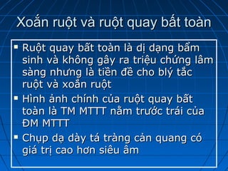 Xoắn ruột và ruột quay bất toànXoắn ruột và ruột quay bất toàn
 Ruột quay bất toàn là dị dạng bẩmRuột quay bất toàn là dị dạng bẩm
sinh và không gây ra triệu chứng lâmsinh và không gây ra triệu chứng lâm
sàng nhưng là tiền đề cho blý tắcsàng nhưng là tiền đề cho blý tắc
ruột và xoắn ruộtruột và xoắn ruột
 Hình ảnh chính của ruột quay bấtHình ảnh chính của ruột quay bất
toàn là TM MTTT nằm trước trái củatoàn là TM MTTT nằm trước trái của
ĐM MTTTĐM MTTT
 Chụp dạ dày tá tràng cản quang cóChụp dạ dày tá tràng cản quang có
giá trị cao hơn siêu âmgiá trị cao hơn siêu âm
 