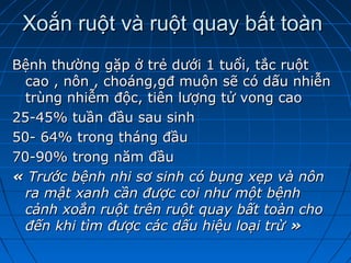 Xoắn ruột và ruột quay bất toànXoắn ruột và ruột quay bất toàn
Bệnh thường gặp ở trẻ dưới 1 tuổi, tắc ruộtBệnh thường gặp ở trẻ dưới 1 tuổi, tắc ruột
cao , nôn , choáng,gđ muộn sẽ có dấu nhiễncao , nôn , choáng,gđ muộn sẽ có dấu nhiễn
trùng nhiễm độc, tiên lượng tử vong caotrùng nhiễm độc, tiên lượng tử vong cao
25-45% tuần đầu sau sinh25-45% tuần đầu sau sinh
50- 64% trong tháng đầu50- 64% trong tháng đầu
70-90% trong năm đầu70-90% trong năm đầu
« « Trước bệnh nhi sơ sinh có bụng xẹp và nônTrước bệnh nhi sơ sinh có bụng xẹp và nôn
ra mật xanh cần được coi như một bệnhra mật xanh cần được coi như một bệnh
cảnh xoắn ruột trên ruột quay bất toàn chocảnh xoắn ruột trên ruột quay bất toàn cho
đến khi tìm được các dấu hiệu loại trừđến khi tìm được các dấu hiệu loại trừ »»
 