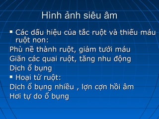 Hình ảnh siêu âmHình ảnh siêu âm
 Các dấu hiệu của tắc ruột và thiếu máuCác dấu hiệu của tắc ruột và thiếu máu
ruột non:ruột non:
Phù nề thành ruột, giảm tưới máuPhù nề thành ruột, giảm tưới máu
Giãn các quai ruột, tăng nhu độngGiãn các quai ruột, tăng nhu động
Dịch ổ bụngDịch ổ bụng
 Hoại tử ruột:Hoại tử ruột:
Dịch ổ bụng nhiều , lợn cợn hồi âmDịch ổ bụng nhiều , lợn cợn hồi âm
Hơi tự do ổ bụngHơi tự do ổ bụng
 
