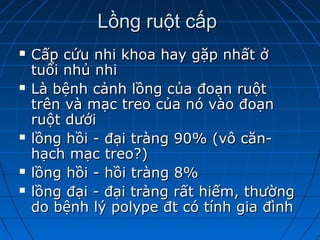 Lồng ruột cấpLồng ruột cấp
 Cấp cứu nhi khoa hay gặp nhất ởCấp cứu nhi khoa hay gặp nhất ở
tuổi nhủ nhituổi nhủ nhi
 Là bệnh cảnh lồng của đoạn ruộtLà bệnh cảnh lồng của đoạn ruột
trên và mạc treo của nó vào đoạntrên và mạc treo của nó vào đoạn
ruột dướiruột dưới
 lồng hồi - đại tràng 90% (vô căn-lồng hồi - đại tràng 90% (vô căn-
hạch mạc treo?)hạch mạc treo?)
 lồng hồi - hồi tràng 8%lồng hồi - hồi tràng 8%
 lồng đại - đại tràng rất hiếm, thườnglồng đại - đại tràng rất hiếm, thường
do bệnh lý polype đt có tính gia đìnhdo bệnh lý polype đt có tính gia đình
 