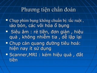 Phương tiện chẩn đoánPhương tiện chẩn đoán
 Chụp phim bụng không chuẩn bị: tắc ruột ,Chụp phim bụng không chuẩn bị: tắc ruột ,
ttáo bón, các vôi hóa ổ bụngáo bón, các vôi hóa ổ bụng
 Siêu âm : rẻ tiền, đơn giản , hiệuSiêu âm : rẻ tiền, đơn giản , hiệu
quả , không nhiễm tia , dễ lập lạiquả , không nhiễm tia , dễ lập lại
 Chụp cản quang đường tiêu hoá:Chụp cản quang đường tiêu hoá:
hiện nay ít sử dụnghiện nay ít sử dụng
 Scanner,MRI : kém hiệu quả , đắtScanner,MRI : kém hiệu quả , đắt
tiềntiền
 