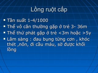 Lồng ruột cấpLồng ruột cấp
 Tần suất 1-4/1000Tần suất 1-4/1000
 Thể vô căn thường gặp ở trẻ 3- 36mThể vô căn thường gặp ở trẻ 3- 36m
 Thể thứ phát gặp ở trẻ <3m hoặc >5yThể thứ phát gặp ở trẻ <3m hoặc >5y
 Lâm sàng : đau bụng từng cơn , khócLâm sàng : đau bụng từng cơn , khóc
thét ,nôn, đi cầu máu, sờ được khốithét ,nôn, đi cầu máu, sờ được khối
lồnglồng
 